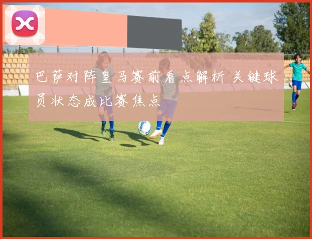 巴萨对阵皇马赛前看点解析 关键球员状态成比赛焦点