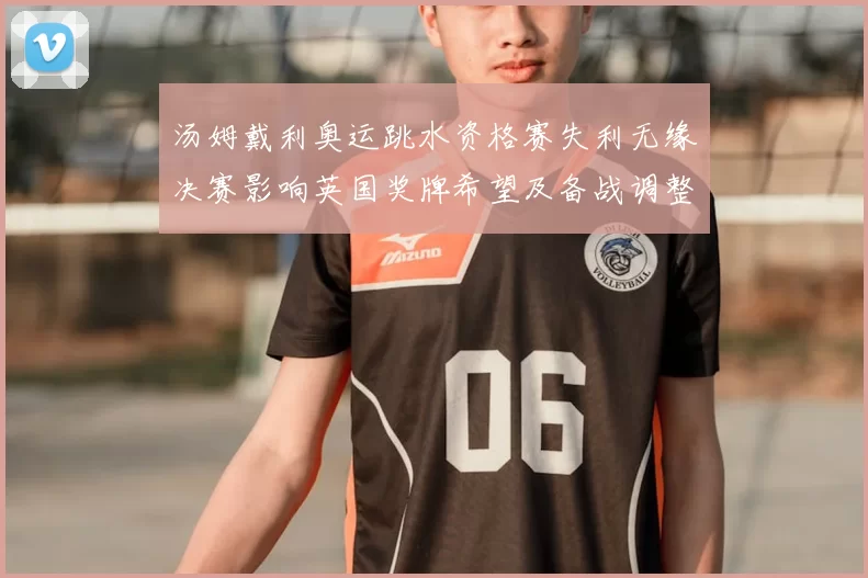 汤姆戴利奥运跳水资格赛失利无缘决赛影响英国奖牌希望及备战调整