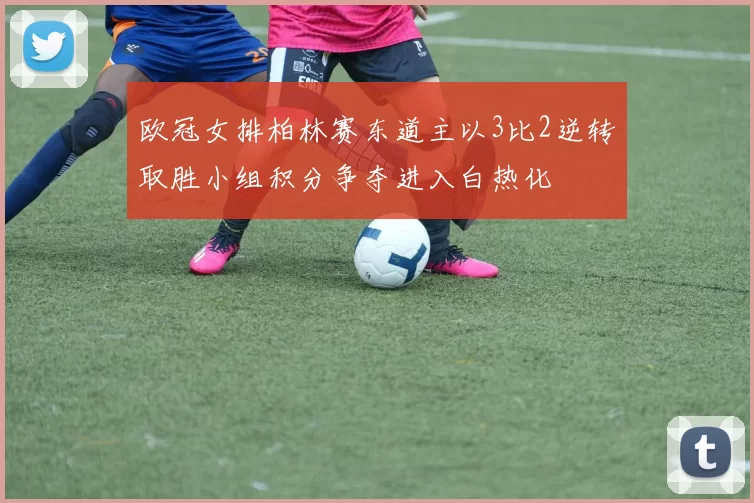 欧冠女排柏林赛东道主以3比2逆转取胜小组积分争夺进入白热化