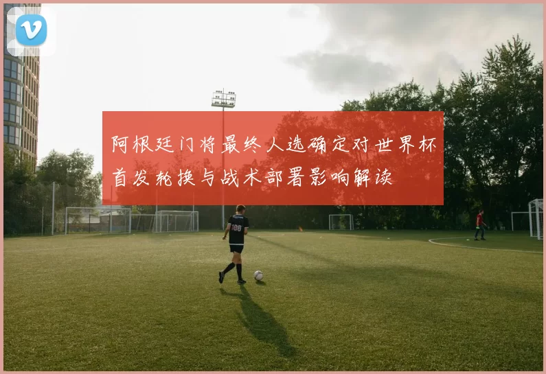 阿根廷门将最终人选确定对世界杯首发轮换与战术部署影响解读