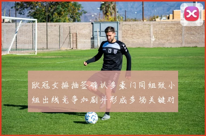 欧冠女排抽签确认多豪门同组致小组出线竞争加剧并形成多场关键对决