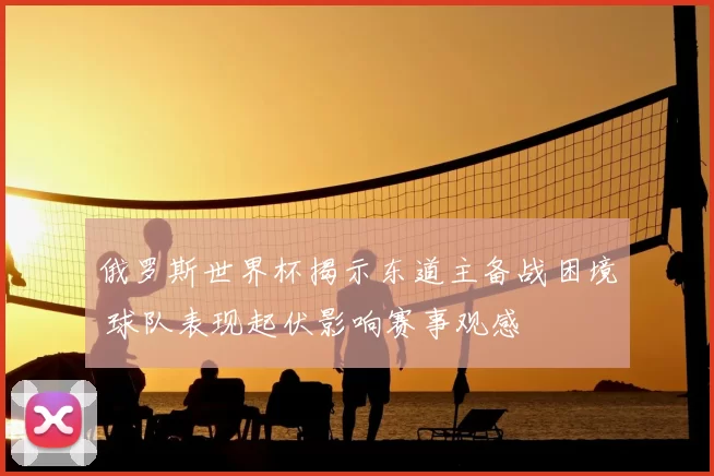 俄罗斯世界杯揭示东道主备战困境 球队表现起伏影响赛事观感