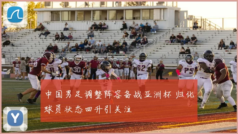 中国男足调整阵容备战亚洲杯 归化球员状态回升引关注