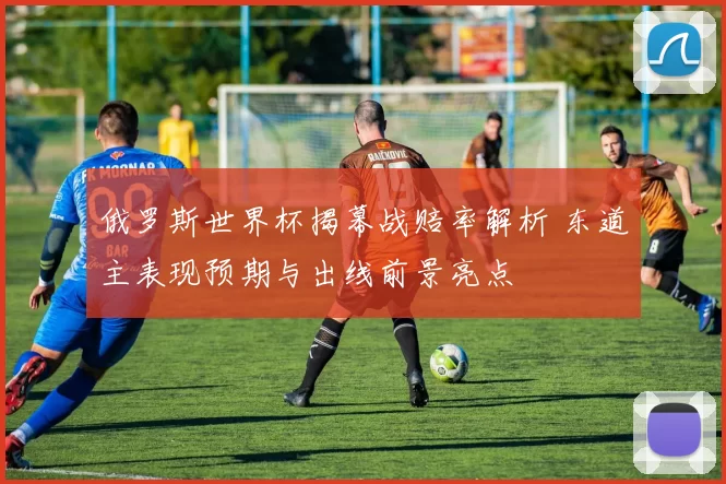 俄罗斯世界杯揭幕战赔率解析 东道主表现预期与出线前景亮点
