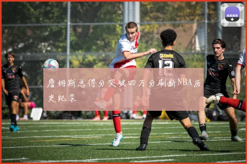 詹姆斯总得分突破四万分刷新NBA历史纪录