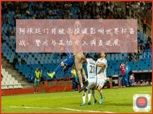 阿根廷门将被杀报道影响世界杯备战,警方与足协介入调查进展