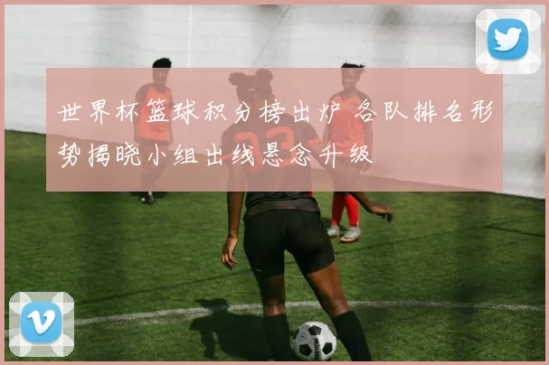 世界杯篮球积分榜出炉 各队排名形势揭晓小组出线悬念升级