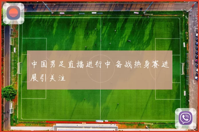 中国男足直播进行中 备战热身赛进展引关注