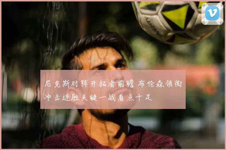 尼克斯对阵开拓者前瞻 布伦森领衔冲击连胜关键一战看点十足