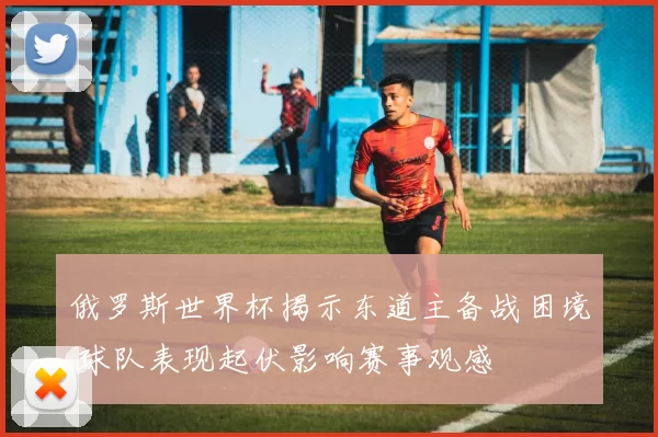 俄罗斯世界杯揭示东道主备战困境 球队表现起伏影响赛事观感