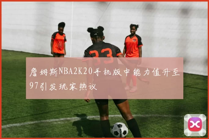 詹姆斯NBA2K20手机版中能力值升至97引发玩家热议