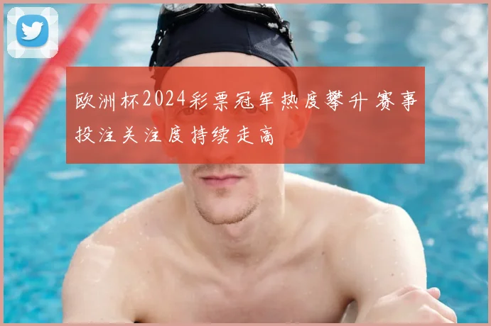 欧洲杯2024彩票冠军热度攀升 赛事投注关注度持续走高