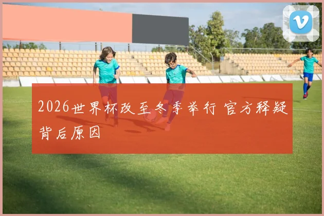 2026世界杯改至冬季举行 官方释疑背后原因
